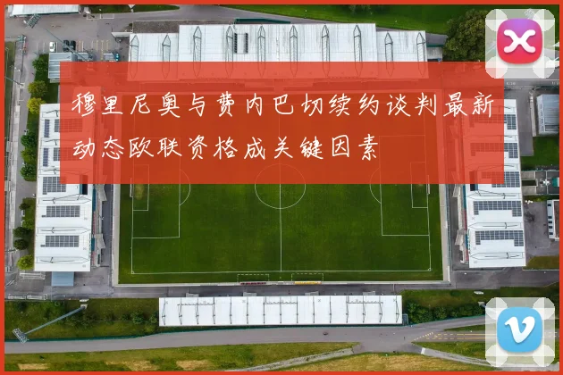 穆里尼奥与费内巴切续约谈判最新动态欧联资格成关键因素