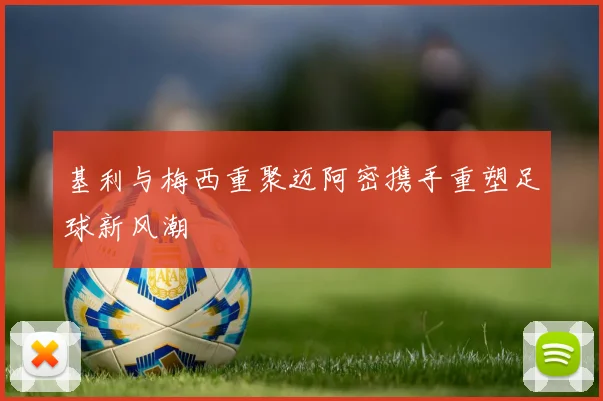 基利与梅西重聚迈阿密携手重塑足球新风潮