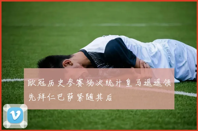 欧冠历史参赛场次统计皇马遥遥领先拜仁巴萨紧随其后